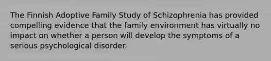 The Finnish Adoptive Family Study of Schizophrenia has provided compelling evidence that the family environment has virtually no impact on whether a person will develop the symptoms of a serious psychological disorder.