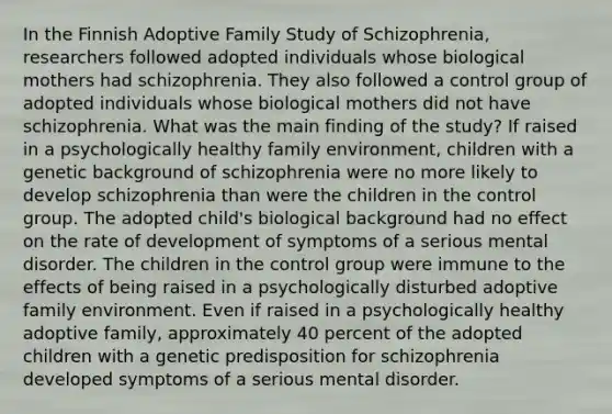 In the Finnish Adoptive Family Study of Schizophrenia, researchers followed adopted individuals whose biological mothers had schizophrenia. They also followed a control group of adopted individuals whose biological mothers did not have schizophrenia. What was the main finding of the study? If raised in a psychologically healthy family environment, children with a genetic background of schizophrenia were no more likely to develop schizophrenia than were the children in the control group. The adopted child's biological background had no effect on the rate of development of symptoms of a serious mental disorder. The children in the control group were immune to the effects of being raised in a psychologically disturbed adoptive family environment. Even if raised in a psychologically healthy adoptive family, approximately 40 percent of the adopted children with a genetic predisposition for schizophrenia developed symptoms of a serious mental disorder.