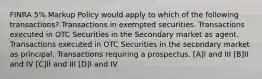 FINRA 5% Markup Policy would apply to which of the following transactions? Transactions in exempted securities. Transactions executed in OTC Securities in the Secondary market as agent. Transactions executed in OTC Securities in the secondary market as principal. Transactions requiring a prospectus. [A]I and III [B]II and IV [C]II and III [D]I and IV