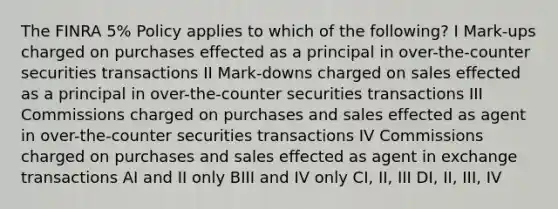 The FINRA 5% Policy applies to which of the following? I Mark-ups charged on purchases effected as a principal in over-the-counter securities transactions II Mark-downs charged on sales effected as a principal in over-the-counter securities transactions III Commissions charged on purchases and sales effected as agent in over-the-counter securities transactions IV Commissions charged on purchases and sales effected as agent in exchange transactions AI and II only BIII and IV only CI, II, III DI, II, III, IV