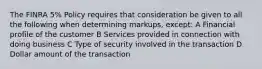 The FINRA 5% Policy requires that consideration be given to all the following when determining markups, except: A Financial profile of the customer B Services provided in connection with doing business C Type of security involved in the transaction D Dollar amount of the transaction