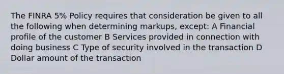 The FINRA 5% Policy requires that consideration be given to all the following when determining markups, except: A Financial profile of the customer B Services provided in connection with doing business C Type of security involved in the transaction D Dollar amount of the transaction