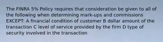 The FINRA 5% Policy requires that consideration be given to all of the following when determining mark-ups and commissions EXCEPT: A financial condition of customer B dollar amount of the transaction C level of service provided by the firm D type of security involved in the transaction