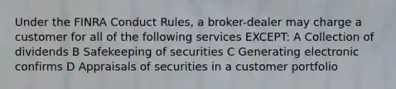 Under the FINRA Conduct Rules, a broker-dealer may charge a customer for all of the following services EXCEPT: A Collection of dividends B Safekeeping of securities C Generating electronic confirms D Appraisals of securities in a customer portfolio