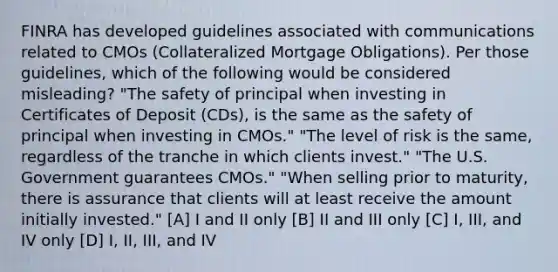 FINRA has developed guidelines associated with communications related to CMOs (Collateralized Mortgage Obligations). Per those guidelines, which of the following would be considered misleading? "The safety of principal when investing in Certificates of Deposit (CDs), is the same as the safety of principal when investing in CMOs." "The level of risk is the same, regardless of the tranche in which clients invest." "The U.S. Government guarantees CMOs." "When selling prior to maturity, there is assurance that clients will at least receive the amount initially invested." [A] I and II only [B] II and III only [C] I, III, and IV only [D] I, II, III, and IV