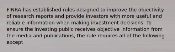 FINRA has established rules designed to improve the objectivity of research reports and provide investors with more useful and reliable information when making investment decisions. To ensure the investing public receives objective information from the media and publications, the rule requires all of the following except