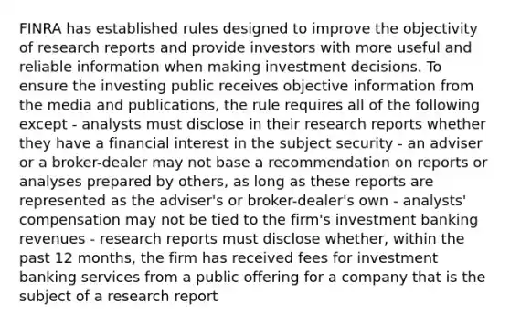 FINRA has established rules designed to improve the objectivity of research reports and provide investors with more useful and reliable information when making investment decisions. To ensure the investing public receives objective information from the media and publications, the rule requires all of the following except - analysts must disclose in their research reports whether they have a financial interest in the subject security - an adviser or a broker-dealer may not base a recommendation on reports or analyses prepared by others, as long as these reports are represented as the adviser's or broker-dealer's own - analysts' compensation may not be tied to the firm's investment banking revenues - research reports must disclose whether, within the past 12 months, the firm has received fees for investment banking services from a public offering for a company that is the subject of a research report