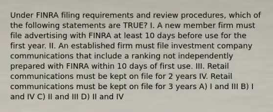 Under FINRA filing requirements and review procedures, which of the following statements are TRUE? I. A new member firm must file advertising with FINRA at least 10 days before use for the first year. II. An established firm must file investment company communications that include a ranking not independently prepared with FINRA within 10 days of first use. III. Retail communications must be kept on file for 2 years IV. Retail communications must be kept on file for 3 years A) I and III B) I and IV C) II and III D) II and IV