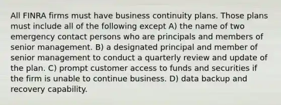 All FINRA firms must have business continuity plans. Those plans must include all of the following except A) the name of two emergency contact persons who are principals and members of senior management. B) a designated principal and member of senior management to conduct a quarterly review and update of the plan. C) prompt customer access to funds and securities if the firm is unable to continue business. D) data backup and recovery capability.