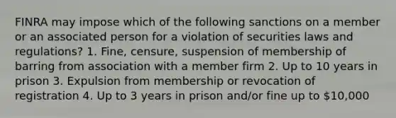 FINRA may impose which of the following sanctions on a member or an associated person for a violation of securities laws and regulations? 1. Fine, censure, suspension of membership of barring from association with a member firm 2. Up to 10 years in prison 3. Expulsion from membership or revocation of registration 4. Up to 3 years in prison and/or fine up to 10,000