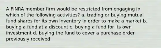 A FINRA member firm would be restricted from engaging in which of the following activities? a. trading or buying mutual fund shares for its own inventory in order to make a market b. buying a fund at a discount c. buying a fund for its own investment d. buying the fund to cover a purchase order previously received