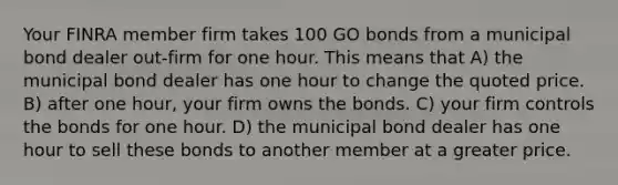 Your FINRA member firm takes 100 GO bonds from a municipal bond dealer out-firm for one hour. This means that A) the municipal bond dealer has one hour to change the quoted price. B) after one hour, your firm owns the bonds. C) your firm controls the bonds for one hour. D) the municipal bond dealer has one hour to sell these bonds to another member at a greater price.