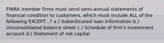 FINRA member firms must send semi-annual statements of financial condition to customers, which must include ALL of the following EXCEPT...? a.) Subordinated loan information b.) Unconsolidated balance sheet c.) Schedule of firm's investment account d.) Statement of net capital