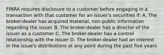 FINRA requires disclosure to a customer before engaging in a transaction with that customer for an issuer's securities if: A. The broker-dealer has acquired material, non-public information regarding the issuer B. The broker-dealer has a director of the issuer as a customer C. The broker-dealer has a control relationship with the issuer D. The broker-dealer had an interest in the issue's distributions at any point during the past five years