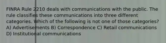 FINRA Rule 2210 deals with communications with the public. The rule classifies these communications into three different categories. Which of the following is not one of those categories? A) Advertisements B) Correspondence C) Retail communications D) Institutional communications