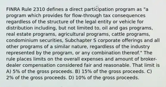 FINRA Rule 2310 defines a direct participation program as "a program which provides for flow-through tax consequences regardless of the structure of the legal entity or vehicle for distribution including, but not limited to, oil and gas programs, real estate programs, agricultural programs, cattle programs, condominium securities, Subchapter S corporate offerings and all other programs of a similar nature, regardless of the industry represented by the program, or any combination thereof." The rule places limits on the overall expenses and amount of broker-dealer compensation considered fair and reasonable. That limit is A) 5% of the gross proceeds. B) 15% of the gross proceeds. C) 2% of the gross proceeds. D) 10% of the gross proceeds.