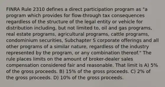 FINRA Rule 2310 defines a direct participation program as "a program which provides for flow-through tax consequences regardless of the structure of the legal entity or vehicle for distribution including, but not limited to, oil and gas programs, real estate programs, agricultural programs, cattle programs, condominium securities, Subchapter S corporate offerings and all other programs of a similar nature, regardless of the industry represented by the program, or any combination thereof." The rule places limits on the amount of broker-dealer sales compensation considered fair and reasonable. That limit is A) 5% of the gross proceeds. B) 15% of the gross proceeds. C) 2% of the gross proceeds. D) 10% of the gross proceeds.