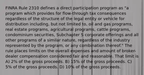 FINRA Rule 2310 defines a direct participation program as "a program which provides for flow-through tax consequences regardless of the structure of the legal entity or vehicle for distribution including, but not limited to, oil and gas programs, real estate programs, agricultural programs, cattle programs, condominium securities, Subchapter S corporate offerings and all other programs of a similar nature, regardless of the industry represented by the program, or any combination thereof." The rule places limits on the overall expenses and amount of broker-dealer compensation considered fair and reasonable. That limit is A) 2% of the gross proceeds. B) 15% of the gross proceeds. C) 5% of the gross proceeds. D) 10% of the gross proceeds.