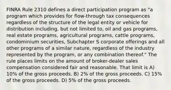 FINRA Rule 2310 defines a direct participation program as "a program which provides for flow-through tax consequences regardless of the structure of the legal entity or vehicle for distribution including, but not limited to, oil and gas programs, real estate programs, agricultural programs, cattle programs, condominium securities, Subchapter S corporate offerings and all other programs of a similar nature, regardless of the industry represented by the program, or any combination thereof." The rule places limits on the amount of broker-dealer sales compensation considered fair and reasonable. That limit is A) 10% of the gross proceeds. B) 2% of the gross proceeds. C) 15% of the gross proceeds. D) 5% of the gross proceeds.