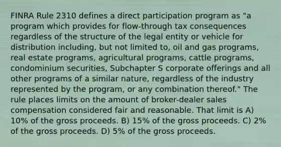 FINRA Rule 2310 defines a direct participation program as "a program which provides for flow-through tax consequences regardless of the structure of the legal entity or vehicle for distribution including, but not limited to, oil and gas programs, real estate programs, agricultural programs, cattle programs, condominium securities, Subchapter S corporate offerings and all other programs of a similar nature, regardless of the industry represented by the program, or any combination thereof." The rule places limits on the amount of broker-dealer sales compensation considered fair and reasonable. That limit is A) 10% of the gross proceeds. B) 15% of the gross proceeds. C) 2% of the gross proceeds. D) 5% of the gross proceeds.