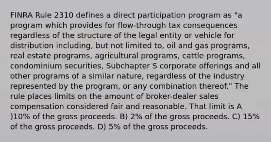 FINRA Rule 2310 defines a direct participation program as "a program which provides for flow-through tax consequences regardless of the structure of the legal entity or vehicle for distribution including, but not limited to, oil and gas programs, real estate programs, agricultural programs, cattle programs, condominium securities, Subchapter S corporate offerings and all other programs of a similar nature, regardless of the industry represented by the program, or any combination thereof." The rule places limits on the amount of broker-dealer sales compensation considered fair and reasonable. That limit is A )10% of the gross proceeds. B) 2% of the gross proceeds. C) 15% of the gross proceeds. D) 5% of the gross proceeds.