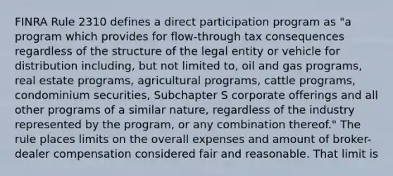 FINRA Rule 2310 defines a direct participation program as "a program which provides for flow-through tax consequences regardless of the structure of the legal entity or vehicle for distribution including, but not limited to, oil and gas programs, real estate programs, agricultural programs, cattle programs, condominium securities, Subchapter S corporate offerings and all other programs of a similar nature, regardless of the industry represented by the program, or any combination thereof." The rule places limits on the overall expenses and amount of broker-dealer compensation considered fair and reasonable. That limit is