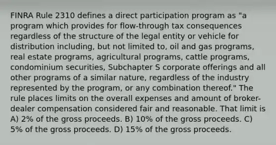 FINRA Rule 2310 defines a direct participation program as "a program which provides for flow-through tax consequences regardless of the structure of the legal entity or vehicle for distribution including, but not limited to, oil and gas programs, real estate programs, agricultural programs, cattle programs, condominium securities, Subchapter S corporate offerings and all other programs of a similar nature, regardless of the industry represented by the program, or any combination thereof." The rule places limits on the overall expenses and amount of broker-dealer compensation considered fair and reasonable. That limit is A) 2% of the gross proceeds. B) 10% of the gross proceeds. C) 5% of the gross proceeds. D) 15% of the gross proceeds.