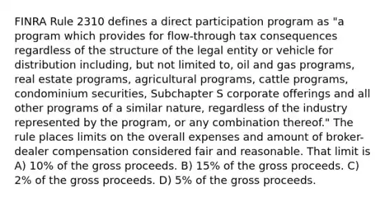 FINRA Rule 2310 defines a direct participation program as "a program which provides for flow-through tax consequences regardless of the structure of the legal entity or vehicle for distribution including, but not limited to, oil and gas programs, real estate programs, agricultural programs, cattle programs, condominium securities, Subchapter S corporate offerings and all other programs of a similar nature, regardless of the industry represented by the program, or any combination thereof." The rule places limits on the overall expenses and amount of broker-dealer compensation considered fair and reasonable. That limit is A) 10% of the gross proceeds. B) 15% of the gross proceeds. C) 2% of the gross proceeds. D) 5% of the gross proceeds.