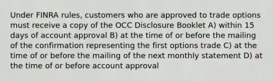 Under FINRA rules, customers who are approved to trade options must receive a copy of the OCC Disclosure Booklet A) within 15 days of account approval B) at the time of or before the mailing of the confirmation representing the first options trade C) at the time of or before the mailing of the next monthly statement D) at the time of or before account approval