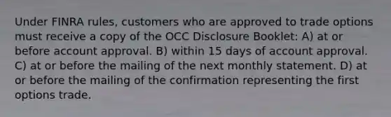 Under FINRA rules, customers who are approved to trade options must receive a copy of the OCC Disclosure Booklet: A) at or before account approval. B) within 15 days of account approval. C) at or before the mailing of the next monthly statement. D) at or before the mailing of the confirmation representing the first options trade.