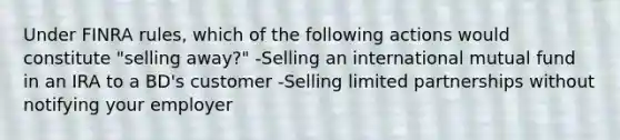 Under FINRA rules, which of the following actions would constitute "selling away?" -Selling an international mutual fund in an IRA to a BD's customer -Selling limited partnerships without notifying your employer