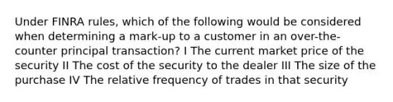 Under FINRA rules, which of the following would be considered when determining a mark-up to a customer in an over-the-counter principal transaction? I The current market price of the security II The cost of the security to the dealer III The size of the purchase IV The relative frequency of trades in that security