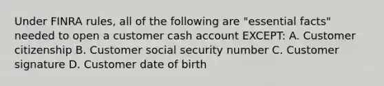 Under FINRA rules, all of the following are "essential facts" needed to open a customer cash account EXCEPT: A. Customer citizenship B. Customer social security number C. Customer signature D. Customer date of birth