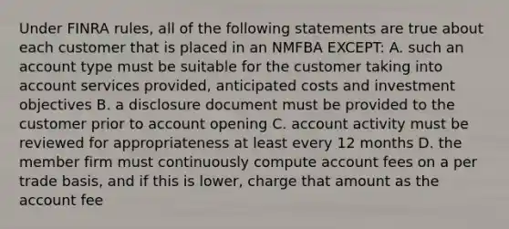 Under FINRA rules, all of the following statements are true about each customer that is placed in an NMFBA EXCEPT: A. such an account type must be suitable for the customer taking into account services provided, anticipated costs and investment objectives B. a disclosure document must be provided to the customer prior to account opening C. account activity must be reviewed for appropriateness at least every 12 months D. the member firm must continuously compute account fees on a per trade basis, and if this is lower, charge that amount as the account fee