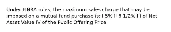 Under FINRA rules, the maximum sales charge that may be imposed on a mutual fund purchase is: I 5% II 8 1/2% III of Net Asset Value IV of the Public Offering Price