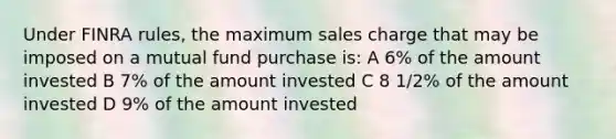 Under FINRA rules, the maximum sales charge that may be imposed on a mutual fund purchase is: A 6% of the amount invested B 7% of the amount invested C 8 1/2% of the amount invested D 9% of the amount invested