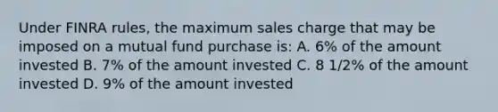 Under FINRA rules, the maximum sales charge that may be imposed on a mutual fund purchase is: A. 6% of the amount invested B. 7% of the amount invested C. 8 1/2% of the amount invested D. 9% of the amount invested