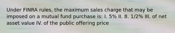 Under FINRA rules, the maximum sales charge that may be imposed on a mutual fund purchase is: I. 5% II. 8. 1/2% III. of net asset value IV. of the public offering price