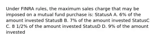 Under FINRA rules, the maximum sales charge that may be imposed on a mutual fund purchase is: StatusA A. 6% of the amount invested StatusB B. 7% of the amount invested StatusC C. 8 1/2% of the amount invested StatusD D. 9% of the amount invested