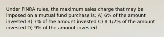 Under FINRA rules, the maximum sales charge that may be imposed on a mutual fund purchase is: A) 6% of the amount invested B) 7% of the amount invested C) 8 1/2% of the amount invested D) 9% of the amount invested