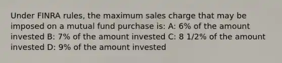 Under FINRA rules, the maximum sales charge that may be imposed on a mutual fund purchase is: A: 6% of the amount invested B: 7% of the amount invested C: 8 1/2% of the amount invested D: 9% of the amount invested