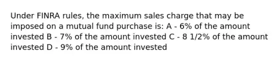 Under FINRA rules, the maximum sales charge that may be imposed on a mutual fund purchase is: A - 6% of the amount invested B - 7% of the amount invested C - 8 1/2% of the amount invested D - 9% of the amount invested