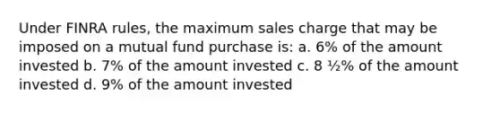 Under FINRA rules, the maximum sales charge that may be imposed on a mutual fund purchase is: a. 6% of the amount invested b. 7% of the amount invested c. 8 ½% of the amount invested d. 9% of the amount invested