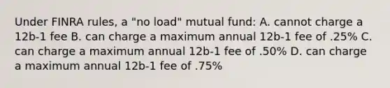 Under FINRA rules, a "no load" mutual fund: A. cannot charge a 12b-1 fee B. can charge a maximum annual 12b-1 fee of .25% C. can charge a maximum annual 12b-1 fee of .50% D. can charge a maximum annual 12b-1 fee of .75%