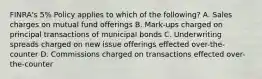 FINRA's 5% Policy applies to which of the following? A. Sales charges on mutual fund offerings B. Mark-ups charged on principal transactions of municipal bonds C. Underwriting spreads charged on new issue offerings effected over-the-counter D. Commissions charged on transactions effected over-the-counter