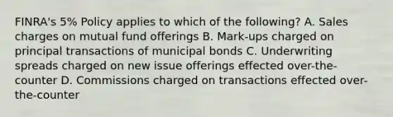 FINRA's 5% Policy applies to which of the following? A. Sales charges on mutual fund offerings B. Mark-ups charged on principal transactions of municipal bonds C. Underwriting spreads charged on new issue offerings effected over-the-counter D. Commissions charged on transactions effected over-the-counter