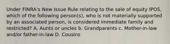 Under FINRA's New Issue Rule relating to the sale of equity IPOS, which of the following person(s), who is not materially supported by an associated person, is considered immediate family and restricted? A. Aunts or uncles b. Grandparents c. Mother-in-law and/or father-in-law D. Cousins