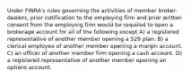 Under FINRA's rules governing the activities of member broker-dealers, prior notification to the employing firm and prior written consent from the employing firm would be required to open a brokerage account for all of the following except A) a registered representative of another member opening a 529 plan. B) a clerical employee of another member opening a margin account. C) an officer of another member firm opening a cash account. D) a registered representative of another member opening an options account.