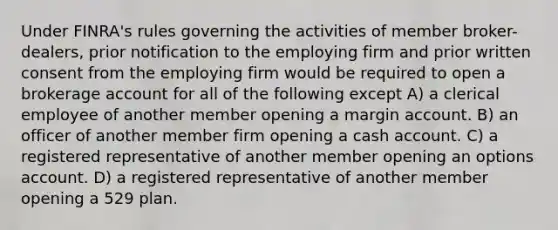 Under FINRA's rules governing the activities of member broker-dealers, prior notification to the employing firm and prior written consent from the employing firm would be required to open a brokerage account for all of the following except A) a clerical employee of another member opening a margin account. B) an officer of another member firm opening a cash account. C) a registered representative of another member opening an options account. D) a registered representative of another member opening a 529 plan.