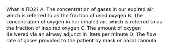 What is FiO2​? A. The concentration of gases in our expired​ air, which is referred to as the fraction of used oxygen B. The concentration of oxygen in our inhaled​ air, which is referred to as the fraction of inspired oxygen C. The amount of oxygen delivered via an airway adjunct in liters per minute D. The flow rate of gases provided to the patient by mask or nasal cannula